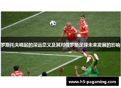 罗斯托夫崛起的深远意义及其对俄罗斯足球未来发展的影响 罗斯托夫崛起的深远意义及其对俄罗斯足球未来发展的影响