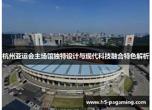 杭州亚运会主场馆独特设计与现代科技融合特色解析 杭州亚运会主场馆独特设计与现代科技融合特色解析