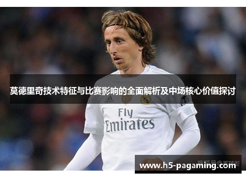 莫德里奇技术特征与比赛影响的全面解析及中场核心价值探讨