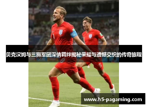 贝克汉姆与三狮军团深情羁绊揭秘荣耀与遗憾交织的传奇旅程