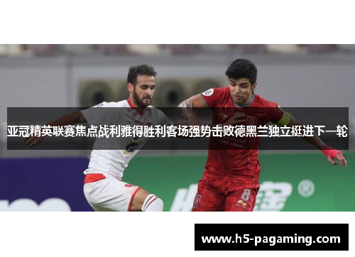 亚冠精英联赛焦点战利雅得胜利客场强势击败德黑兰独立挺进下一轮