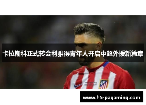 卡拉斯科正式转会利雅得青年人开启中超外援新篇章