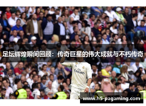 足坛辉煌瞬间回顾:传奇巨星的伟大成就与不朽传奇 足坛辉煌瞬间回顾:传奇巨星的伟大成就与不朽传奇